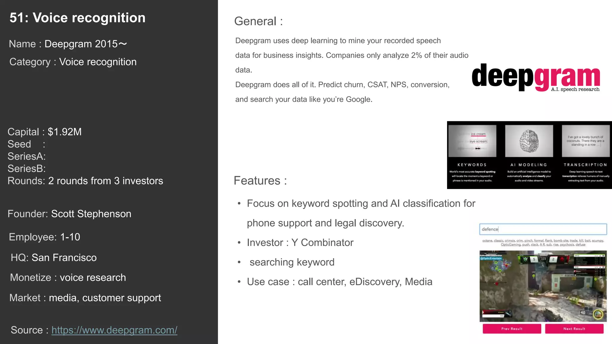 70
Deepgram uses deep learning to mine your recorded speech
data for business insights. Companies only analyze 2% of their audio
data.
Deepgram does all of it. Predict churn, CSAT, NPS, conversion,
and search your data like you’re Google.
General :51: Voice recognition
Category : Voice recognition
Capital : $1.92M
Seed :
SeriesA:
SeriesB:
Rounds: 2 rounds from 3 investors
Monetize : voice research
Founder: Scott Stephenson
Name : Deepgram 2015〜
HQ: San Francisco
Employee: 1-10
Source : https://www.deepgram.com/
Features :
• Focus on keyword spotting and AI classification for
phone support and legal discovery.
• Investor : Y Combinator
• searching keyword
• Use case : call center, eDiscovery, Media
Market : media, customer support
 