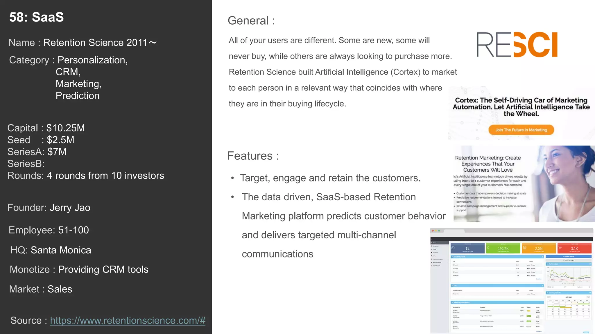 77
All of your users are different. Some are new, some will
never buy, while others are always looking to purchase more.
Retention Science built Artificial Intelligence (Cortex) to market
to each person in a relevant way that coincides with where
they are in their buying lifecycle.
General :58: SaaS
Category : Personalization,
CRM,
Marketing,
Prediction
Capital : $10.25M
Seed : $2.5M
SeriesA: $7M
SeriesB:
Rounds: 4 rounds from 10 investors
Monetize : Providing CRM tools
Founder: Jerry Jao
Name : Retention Science 2011〜
HQ: Santa Monica
Employee: 51-100
Source : https://www.retentionscience.com/#
Features :
• Target, engage and retain the customers.
• The data driven, SaaS-based Retention
Marketing platform predicts customer behavior
and delivers targeted multi-channel
communications
Market : Sales
 