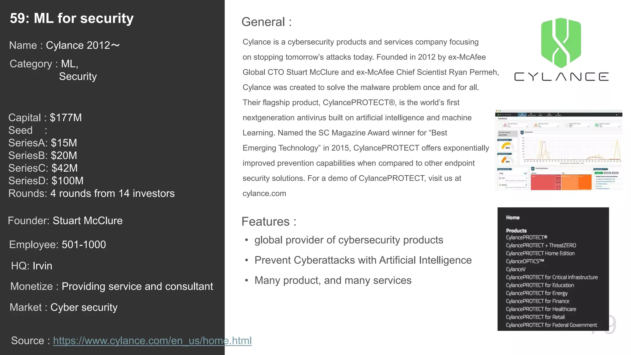 79
Cylance is a cybersecurity products and services company focusing
on stopping tomorrow’s attacks today. Founded in 2012 by ex-McAfee
Global CTO Stuart McClure and ex-McAfee Chief Scientist Ryan Permeh,
Cylance was created to solve the malware problem once and for all.
Their flagship product, CylancePROTECT®, is the world’s first
nextgeneration antivirus built on artificial intelligence and machine
Learning. Named the SC Magazine Award winner for “Best
Emerging Technology” in 2015, CylancePROTECT offers exponentially
improved prevention capabilities when compared to other endpoint
security solutions. For a demo of CylancePROTECT, visit us at
cylance.com
General :59: ML for security
Category : ML,
Security
Capital : $177M
Seed :
SeriesA: $15M
SeriesB: $20M
SeriesC: $42M
SeriesD: $100M
Rounds: 4 rounds from 14 investors
Monetize : Providing service and consultant
Founder: Stuart McClure
Name : Cylance 2012〜
HQ: Irvin
Employee: 501-1000
Source : https://www.cylance.com/en_us/home.html
Features :
• global provider of cybersecurity products
• Prevent Cyberattacks with Artificial Intelligence
• Many product, and many services
Market : Cyber security
 