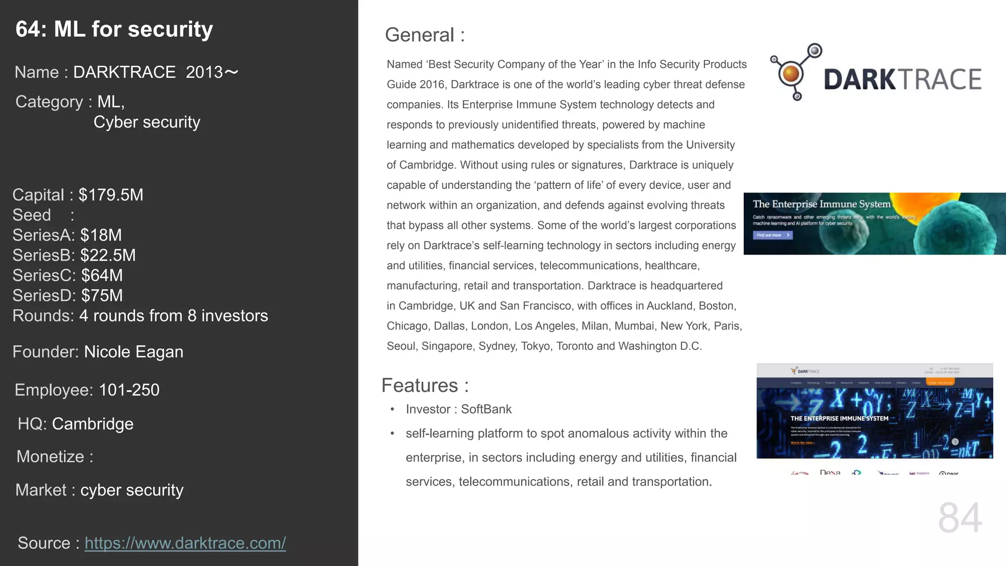 84
Named ‘Best Security Company of the Year’ in the Info Security Products
Guide 2016, Darktrace is one of the world’s leading cyber threat defense
companies. Its Enterprise Immune System technology detects and
responds to previously unidentified threats, powered by machine
learning and mathematics developed by specialists from the University
of Cambridge. Without using rules or signatures, Darktrace is uniquely
capable of understanding the ‘pattern of life’ of every device, user and
network within an organization, and defends against evolving threats
that bypass all other systems. Some of the world’s largest corporations
rely on Darktrace’s self-learning technology in sectors including energy
and utilities, financial services, telecommunications, healthcare,
manufacturing, retail and transportation. Darktrace is headquartered
in Cambridge, UK and San Francisco, with offices in Auckland, Boston,
Chicago, Dallas, London, Los Angeles, Milan, Mumbai, New York, Paris,
Seoul, Singapore, Sydney, Tokyo, Toronto and Washington D.C.
General :64: ML for security
Category : ML,
Cyber security
Capital : $179.5M
Seed :
SeriesA: $18M
SeriesB: $22.5M
SeriesC: $64M
SeriesD: $75M
Rounds: 4 rounds from 8 investors
Monetize :
Founder: Nicole Eagan
Name : DARKTRACE 2013〜
HQ: Cambridge
Employee: 101-250
Source : https://www.darktrace.com/
Features :
• Investor : SoftBank
• self-learning platform to spot anomalous activity within the
enterprise, in sectors including energy and utilities, financial
services, telecommunications, retail and transportation.
Market : cyber security
 
