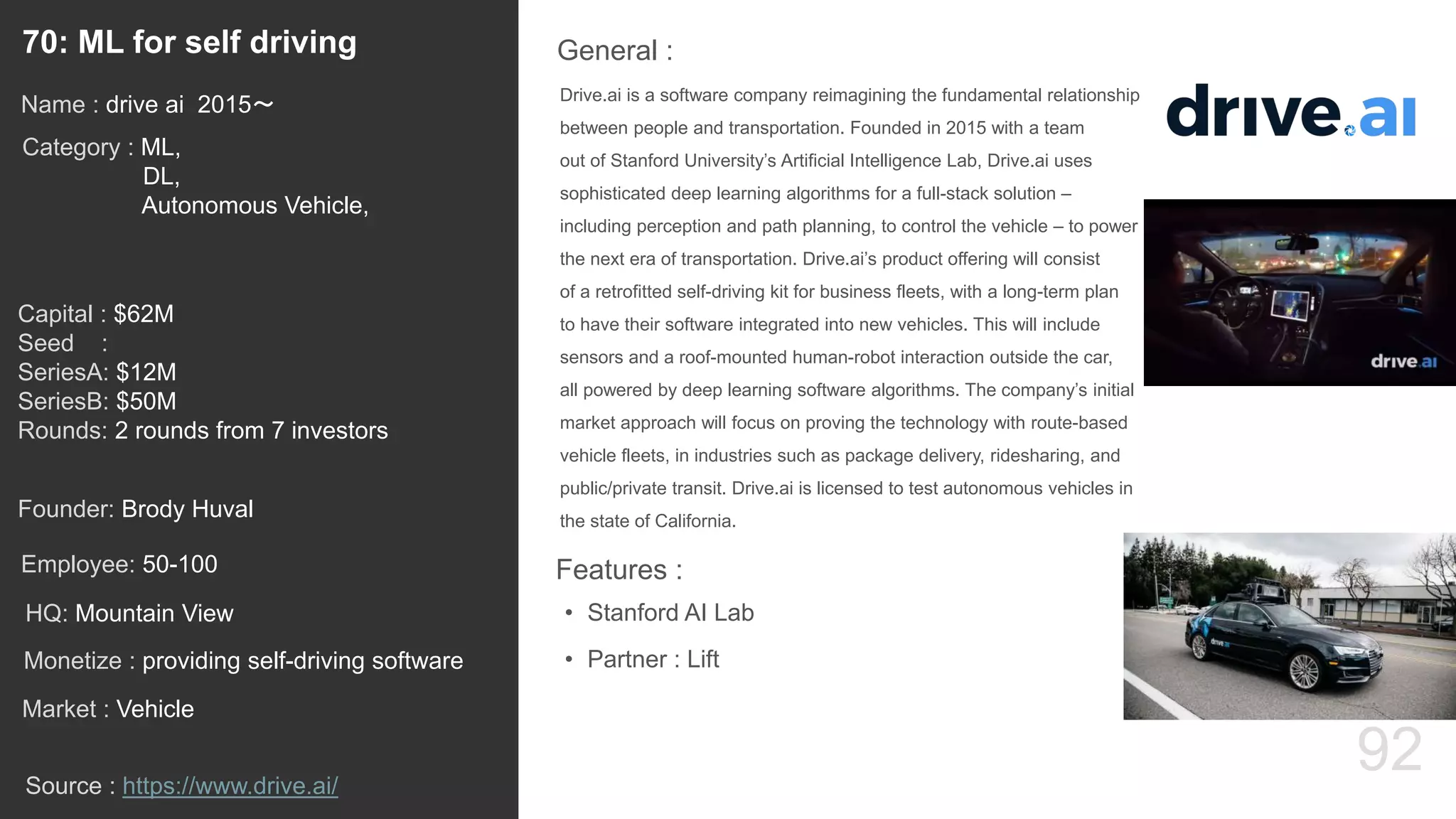 92
Drive.ai is a software company reimagining the fundamental relationship
between people and transportation. Founded in 2015 with a team
out of Stanford University’s Artificial Intelligence Lab, Drive.ai uses
sophisticated deep learning algorithms for a full-stack solution –
including perception and path planning, to control the vehicle – to power
the next era of transportation. Drive.ai’s product offering will consist
of a retrofitted self-driving kit for business fleets, with a long-term plan
to have their software integrated into new vehicles. This will include
sensors and a roof-mounted human-robot interaction outside the car,
all powered by deep learning software algorithms. The company’s initial
market approach will focus on proving the technology with route-based
vehicle fleets, in industries such as package delivery, ridesharing, and
public/private transit. Drive.ai is licensed to test autonomous vehicles in
the state of California.
General :70: ML for self driving
Category : ML,
DL,
Autonomous Vehicle,
Capital : $62M
Seed :
SeriesA: $12M
SeriesB: $50M
Rounds: 2 rounds from 7 investors
Monetize : providing self-driving software
Founder: Brody Huval
Name : drive ai 2015〜
HQ: Mountain View
Employee: 50-100
Source : https://www.drive.ai/
Features :
• Stanford AI Lab
• Partner : Lift
Market : Vehicle
 