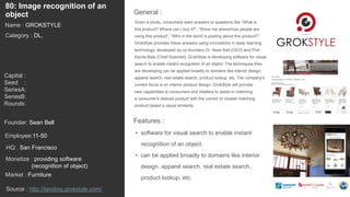 103
Given a photo, consumers want answers to questions like “What is
this product? Where can I buy it?”, “Show me where/how people are
using this product”, “Who in the world is posting about this product?”
GrokStyle provides these answers using innovations in deep learning
technology, developed by co-founders Dr. Sean Bell (CEO) and Prof.
Kavita Bala (Chief Scientist). GrokStyle is developing software for visual
search to enable instant recognition of an object. The techniques they
are developing can be applied broadly to domains like interior design,
apparel search, real estate search, product lookup, etc. The company’s
current focus is on interior product design. GrokStyle will provide
new capabilities to consumers and retailers to assist in matching
a consumer’s desired product with the correct or closest matching
product based a visual similarity.
General :
80: Image recognition of an
object
Category : DL,
Capital :
Seed :
SeriesA:
SeriesB:
Rounds:
Monetize : providing software
(recognition of object)
Founder: Sean Bell
Name : GROKSTYLE
HQ: San Francisco
Employee:11-50
Source : http://landing.grokstyle.com/
Features :
• software for visual search to enable instant
recognition of an object.
• can be applied broadly to domains like interior
design, apparel search, real estate search,
product lookup, etc.
Market : Furniture
 