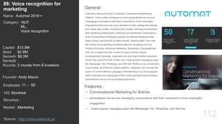 112
Automat is the world’s first AI powered Conversational Marketing
Platform. They enable companies to have personalized one-on-one
messaging conversations with their customers to drive meaningful
engagement that improves upon decades of static catalog-like website
and mobile app content. Automat’s Bot Creator authoring environment
lets marketing professionals, creatives, and developers collaborate to
build Conversational Software powered by artificial intelligence that
beats today’s one-size-fits-all sales funnels. Starting either from their
Bot Library of pre-existing marketing objective templates such as
Product Discovery, Influencer Marketing, Scheduling, Conversational
Ads, etc, or beginning from scratch to build a wholly original
conversational campaign, marketers can now reach mobile customers
where they spend the bulk of their time, inside popular messaging apps
like Messenger, Kik, WhatsApp, and WeChat. Riding on top of Automat’s
Conversation as a Service (CaaS) platform, marketers can harness the
power of Conversational Language Understanding (CLU) to recognize
what consumers are saying about their brand and products providing a
personalized one-on-one purchasing experience.
General :
88: Voice recognition for
marketing
Category : NLP,
ML,
Voice recognition
Capital : $10.9M
Seed : $2.6M
SeriesA: $8.3M
SeriesB:
Rounds: 2 rounds from 8 investors
Monetize :
Founder: Andy Mauro
Name : Automat 2016〜
HQ: Montréal
Employee: 11 - 50
Source : http://www.automat.ai/
Features :
• Conversational Marketing for Brands
• personalized one-on-one messaging conversations with their customers to drive meaningful
engagement
• , inside popular messaging apps like Messenger, Kik, WhatsApp, and WeChatMarket : Marketing
 