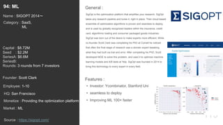119
SigOpt is the optimization platform that amplifies your research. SigOpt
takes any research pipeline and tunes it, right in place. Their cloud-based
ensemble of optimization algorithms is proven and seamless to deploy,
and is used by globally recognized leaders within the insurance, credit
card, algorithmic trading and consumer packaged goods industries.
SigOpt was born out of the desire to make experts more efficient. While
co-founder Scott Clark was completing his PhD at Cornell he noticed
that often the final stage of research was a domain expert tweaking
what they had built via trial and error. After completing his PhD, Scott
developed MOE to solve this problem, and used it to optimize machine
learning models and A/B tests at Yelp. SigOpt was founded in 2014 to
bring this technology to every expert in every field.
General :94: ML
Category : SaaS,
ML
Capital : $8.72M
Seed : $2.2M
SeriesA: $6.6M
SeriesB:
Rounds: 3 rounds from 7 investors
Monetize : Providing the optimization platform
Founder: Scott Clark
Name : SIGOPT 2014〜
HQ: San Francisco
Employee: 1-10
Source : https://sigopt.com/
Features :
• Investor: Ycombinator, Stanford Uni
• seamless to deploy
• Improving ML 100× faster
Market : ML
 