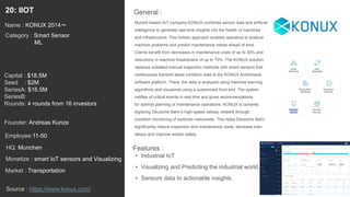 34
Munich-based IIoT company KONUX combines sensor data and artificial
intelligence to generate real-time insights into the health of machines
and infrastructure. This holistic approach enables operators to analyze
machine problems and predict maintenance needs ahead of time.
Clients benefit from decreases in maintenance costs of up to 30% and
reductions in machine breakdowns of up to 70%. The KONUX solution
replaces outdated manual inspection methods with smart sensors that
continuously transmit asset condition data to the KONUX Andromeda
software platform. There, the data is analyzed using machine learning
algorithms and visualized using a customized front end. The system
notifies of critical events in real time and gives recommendations
for optimal planning of maintenance operations. KONUX is currently
digitizing Deutsche Bahn’s high-speed railway network through
condition monitoring of switches nationwide. This helps Deutsche Bahn
significantly reduce inspection and maintenance costs, decrease train
delays and improve worker safety.
General :20: IIOT
Category : Smart Sensor
ML
Capital : $18.5M
Seed : $2M
SeriesA: $16.5M
SeriesB:
Rounds: 4 rounds from 16 investors
Monetize : smart IoT sensors and Visualizing
Founder: Andreas Kunze
Name : KONUX 2014〜
HQ: Munchen
Employee:11-50
Source : https://www.konux.com/
Features :
• Industrial IoT
• Visualizing and Predicting the industrial world.
• Sensors data to actionable insights.
Market : Transportation
 
