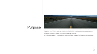 Purpose
5
The aim of this PPT is to catch up with the trend of Artificial Intelligence in business situations.
Nowadays, AI is a kind of buzz word, but it has a high potential.
As a business parson, it is necessary to understand what AI is and how AI affect our businesses.
 