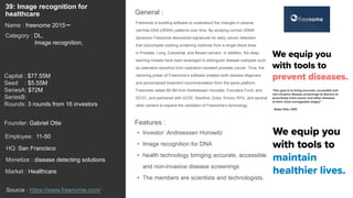 57
Freenome is building software to understand the changes in plasma
cell-free DNA (cfDNA) patterns over time. By studying normal cfDNA
dynamics Freenome discovered signatures for early cancer detection
that outcompete existing screening methods from a single blood draw
in Prostate, Lung, Colorectal, and Breast cancers. In addition, the deep
learning models have been leveraged to distinguish disease subtypes such
as castration-sensitive from castration-resistant prostate cancer. Thus, the
resolving power of Freenome’s software enables both disease diagnosis
and personalized treatment recommendation from the same platform.
Freenome raised $5.5M from Andreessen Horowitz, Founders Fund, and
DCVC, and partnered with UCSF, Stanford, Duke, Emory, NYU, and several
other centers to expand the validation of Freenome’s technology.
General :
39: Image recognition for
healthcare
Category : DL,
Image recognition,
Capital : $77.55M
Seed : $5.55M
SeriesA: $72M
SeriesB:
Rounds: 3 rounds from 16 investors
Monetize : disease detecting solutions
Founder: Gabriel Otte
Name : freenome 2015〜
HQ: San Francisco
Employee: 11-50
Source : https://www.freenome.com/
Features :
• Investor: Andreessen Horowitz
• Image recognition for DNA
• health technology bringing accurate, accessible
and non-invasive disease screenings
• The members are scientists and technologists.
Market : Healthcare
 