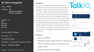69
Voice calls are the enterprise’s most important data stream. They
represent 68% of customer contact, versus just 21% for email and chat.
They are how companies sell to customers and service their needs.
But this data — insights from the most critical customer conversations
— is not being captured, analyzed, or leveraged to grow and improve
business. TalkIQ has built a proprietary speech recognition and AI engine
for enterprise voice calls which is 2X more accurate than Watson and
3X more accurate than Google on these conversations. TalkIQ enables
sales and support teams to, for the first time, take a scientific approach
to understanding and optimizing key moments across their processes,
including recognizing purchase intent, handling objections, responding to
competitors, pricing, building rapport, and closing. As a result, companies
win more deals, retain more accounts, and improve their marketing and
product strategies to drive significant improvements against their most
important KPIs.
General :50: Voice recognition
Category : DL,
Speech recognition,
Predictive analysis
Capital : ???
Seed :
SeriesA:
SeriesB:
Rounds:
Monetize : providing speech recognition software
Founder: Dan O'Connell
Name : TalkIQ
HQ: San Francisco
Employee: ???
Source : https://www.talkiq.com/
Features :
• Voice recognition
• Delivering critical insights about the customers to
sales, marketing, account management, and
support teams
• Focus on customer conversation
Market : Customer support
 