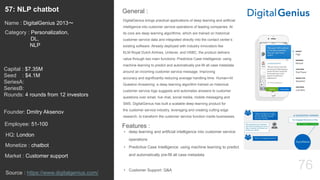 76
DigitalGenius brings practical applications of deep learning and artificial
intelligence into customer service operations of leading companies. At
its core are deep learning algorithms, which are trained on historical
customer service data and integrated directly into the contact center’s
existing software. Already deployed with industry innovators like
KLM Royal Dutch Airlines, Unilever, and HSBC, the product delivers
value through two main functions: Predictive Case Intelligence: using
machine learning to predict and automatically pre-fill all case metadata
around an incoming customer service message. Improving
accuracy and significantly reducing average handling time. Human+AI
Question Answering: a deep learning algorithm trained on historical
customer service logs suggests and automates answers to customer
questions over email, live chat, social media, mobile messaging and
SMS. DigitalGenius has built a scalable deep-learning product for
the customer service industry, leveraging and creating cutting edge
research, to transform the customer service function inside businesses.
General :57: NLP chatbot
Category : Personalization,
DL,
NLP
Capital : $7.35M
Seed : $4.1M
SeriesA:
SeriesB:
Rounds: 4 rounds from 12 investors
Monetize : chatbot
Founder: Dmitry Aksenov
Name : DigitalGenius 2013〜
HQ: London
Employee: 51-100
Source : https://www.digitalgenius.com/
Features :
• deep learning and artificial intelligence into customer service
operations
• Predictive Case Intelligence: using machine learning to predict
and automatically pre-fill all case metadata
• Customer Support: Q&A
Market : Customer support
 