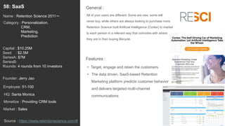 77
All of your users are different. Some are new, some will
never buy, while others are always looking to purchase more.
Retention Science built Artificial Intelligence (Cortex) to market
to each person in a relevant way that coincides with where
they are in their buying lifecycle.
General :58: SaaS
Category : Personalization,
CRM,
Marketing,
Prediction
Capital : $10.25M
Seed : $2.5M
SeriesA: $7M
SeriesB:
Rounds: 4 rounds from 10 investors
Monetize : Providing CRM tools
Founder: Jerry Jao
Name : Retention Science 2011〜
HQ: Santa Monica
Employee: 51-100
Source : https://www.retentionscience.com/#
Features :
• Target, engage and retain the customers.
• The data driven, SaaS-based Retention
Marketing platform predicts customer behavior
and delivers targeted multi-channel
communications
Market : Sales
 