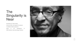 The
Singularity is
Near
According to Dr. Ray Kurzweil,
It will be at 2045, and Specific AI is going to
be shifted at 2029 to general AI
owing to the development of
GNR (Genetics, Nano-technology, Robotics)
8
 