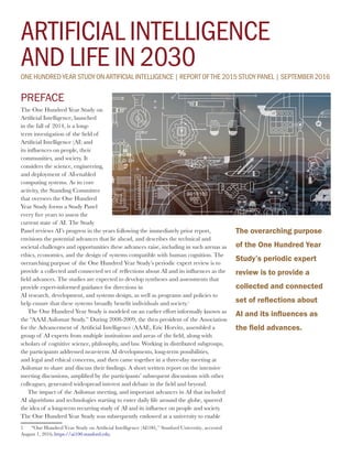 ARTIFICIAL INTELLIGENCE
AND LIFE IN 2030ONE HUNDRED YEAR STUDY ON ARTIFICIAL INTELLIGENCE | REPORT OF THE 2015 STUDY PANEL | SEPTEMBER 2016
PREFACE
The One Hundred Year Study on
Artificial Intelligence, launched
in the fall of 2014, is a long-
term investigation of the field of
Artificial Intelligence (AI) and
its influences on people, their
communities, and society. It
considers the science, engineering,
and deployment of AI-enabled
computing systems. As its core
activity, the Standing Committee
that oversees the One Hundred
Year Study forms a Study Panel
every five years to assess the
current state of AI. The Study
Panel reviews AI’s progress in the years following the immediately prior report,
envisions the potential advances that lie ahead, and describes the technical and
societal challenges and opportunities these advances raise, including in such arenas as
ethics, economics, and the design of systems compatible with human cognition. The
overarching purpose of the One Hundred Year Study’s periodic expert review is to
provide a collected and connected set of reflections about AI and its influences as the
field advances. The studies are expected to develop syntheses and assessments that
provide expert-informed guidance for directions in
AI research, development, and systems design, as well as programs and policies to
help ensure that these systems broadly benefit individuals and society.1
The One Hundred Year Study is modeled on an earlier effort informally known as
the “AAAI Asilomar Study.” During 2008-2009, the then president of the Association
for the Advancement of Artificial Intelligence (AAAI), Eric Horvitz, assembled a
group of AI experts from multiple institutions and areas of the field, along with
scholars of cognitive science, philosophy, and law. Working in distributed subgroups,
the participants addressed near-term AI developments, long-term possibilities,
and legal and ethical concerns, and then came together in a three-day meeting at
Asilomar to share and discuss their findings. A short written report on the intensive
meeting discussions, amplified by the participants’ subsequent discussions with other
colleagues, generated widespread interest and debate in the field and beyond.
The impact of the Asilomar meeting, and important advances in AI that included
AI algorithms and technologies starting to enter daily life around the globe, spurred
the idea of a long-term recurring study of AI and its influence on people and society.
The One Hundred Year Study was subsequently endowed at a university to enable
1	
“One Hundred Year Study on Artificial Intelligence (AI100),” Stanford University, accessed
August 1, 2016,https://ai100.stanford.edu.
The overarching purpose
of the One Hundred Year
Study’s periodic expert
review is to provide a
collected and connected
set of reflections about
AI and its influences as
the field advances.
 