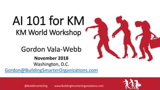 AI 101 for KM
KM World Workshop
Gordon Vala-Webb
November 2018
Washington, D.C.
Gordon@BuildingSmarterOrganizations.com
@BuildSmarterOrg www.BuildingSmarterOrganizations.com
 