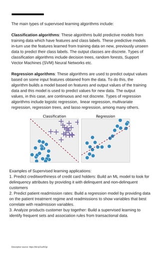 The main types of supervised learning algorithms include:
Classification algorithms: These algorithms build predictive models from
training data which have features and class labels. These predictive models
in-turn use the features learned from training data on new, previously unseen
data to predict their class labels. The output classes are discrete. Types of
classification algorithms include decision trees, random forests, Support
Vector Machines (SVM) Neural Networks etc.
Regression algorithms: These algorithms are used to predict output values
based on some input features obtained from the data. To do this, the
algorithm builds a model based on features and output values of the training
data and this model is used to predict values for new data. The output
values, in this case, are continuous and not discrete. Types of regression
algorithms include logistic regression, linear regression, multivariate
regression, regression trees, and lasso regression, among many others.
Examples of Supervised learning applications:
1. Predict creditworthiness of credit card holders: Build an ML model to look for
delinquency attributes by providing it with delinquent and non-delinquent
customers
2. Predict patient readmission rates: Build a regression model by providing data
on the patient treatment regime and readmissions to show variables that best
correlate with readmission variables.
3. Analyze products customer buy together: Build a supervised learning to
identify frequent sets and association rules from transactional data.
Description source: https://bit.ly/2uoRZgr
 