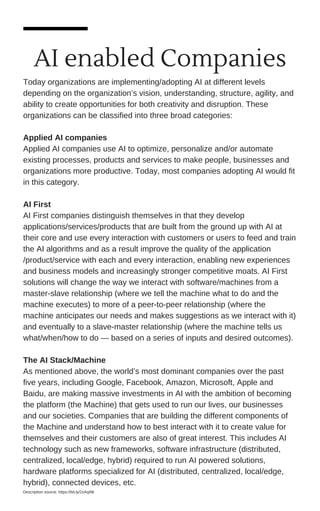 AI enabled Companies
Today organizations are implementing/adopting AI at different levels
depending on the organization’s vision, understanding, structure, agility, and
ability to create opportunities for both creativity and disruption. These
organizations can be classified into three broad categories:
Applied AI companies
Applied AI companies use AI to optimize, personalize and/or automate
existing processes, products and services to make people, businesses and
organizations more productive. Today, most companies adopting AI would fit
in this category.
AI First
AI First companies distinguish themselves in that they develop
applications/services/products that are built from the ground up with AI at
their core and use every interaction with customers or users to feed and train
the AI algorithms and as a result improve the quality of the application
/product/service with each and every interaction, enabling new experiences
and business models and increasingly stronger competitive moats. AI First
solutions will change the way we interact with software/machines from a
master-slave relationship (where we tell the machine what to do and the
machine executes) to more of a peer-to-peer relationship (where the
machine anticipates our needs and makes suggestions as we interact with it)
and eventually to a slave-master relationship (where the machine tells us
what/when/how to do — based on a series of inputs and desired outcomes).
The AI Stack/Machine
As mentioned above, the world’s most dominant companies over the past
five years, including Google, Facebook, Amazon, Microsoft, Apple and
Baidu, are making massive investments in AI with the ambition of becoming
the platform (the Machine) that gets used to run our lives, our businesses
and our societies. Companies that are building the different components of
the Machine and understand how to best interact with it to create value for
themselves and their customers are also of great interest. This includes AI
technology such as new frameworks, software infrastructure (distributed,
centralized, local/edge, hybrid) required to run AI powered solutions,
hardware platforms specialized for AI (distributed, centralized, local/edge,
hybrid), connected devices, etc.
Description source: https://bit.ly/2xAqI9k
 