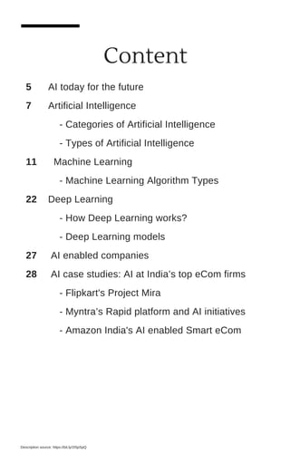 Content
Description source: https://bit.ly/2I5pSpQ
5 AI today for the future
7 Artificial Intelligence
- Categories of Artificial Intelligence
- Types of Artificial Intelligence
11 Machine Learning
- Machine Learning Algorithm Types
22 Deep Learning
- How Deep Learning works?
- Deep Learning models
27 AI enabled companies
28 AI case studies: AI at India’s top eCom firms
- Flipkart's Project Mira
- Myntra’s Rapid platform and AI initiatives
- Amazon India's AI enabled Smart eCom
 