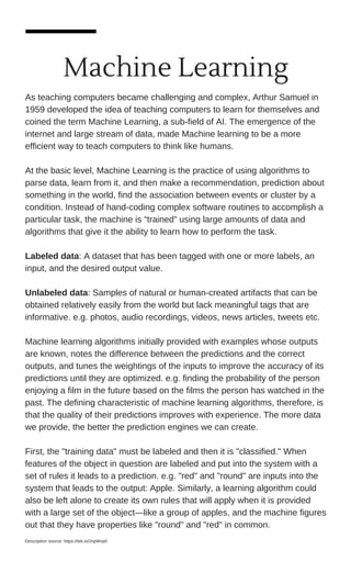 Machine Learning
As teaching computers became challenging and complex, Arthur Samuel in
1959 developed the idea of teaching computers to learn for themselves and
coined the term Machine Learning, a sub-field of AI. The emergence of the
internet and large stream of data, made Machine learning to be a more
efficient way to teach computers to think like humans.
At the basic level, Machine Learning is the practice of using algorithms to
parse data, learn from it, and then make a recommendation, prediction about
something in the world, find the association between events or cluster by a
condition. Instead of hand-coding complex software routines to accomplish a
particular task, the machine is “trained” using large amounts of data and
algorithms that give it the ability to learn how to perform the task.
Labeled data: A dataset that has been tagged with one or more labels, an
input, and the desired output value.
Unlabeled data: Samples of natural or human-created artifacts that can be
obtained relatively easily from the world but lack meaningful tags that are
informative. e.g. photos, audio recordings, videos, news articles, tweets etc.
Machine learning algorithms initially provided with examples whose outputs
are known, notes the difference between the predictions and the correct
outputs, and tunes the weightings of the inputs to improve the accuracy of its
predictions until they are optimized. e.g. finding the probability of the person
enjoying a film in the future based on the films the person has watched in the
past. The defining characteristic of machine learning algorithms, therefore, is
that the quality of their predictions improves with experience. The more data
we provide, the better the prediction engines we can create.
First, the "training data" must be labeled and then it is "classified." When
features of the object in question are labeled and put into the system with a
set of rules it leads to a prediction. e.g. "red" and "round" are inputs into the
system that leads to the output: Apple. Similarly, a learning algorithm could
also be left alone to create its own rules that will apply when it is provided
with a large set of the object—like a group of apples, and the machine figures
out that they have properties like "round" and "red" in common.
Description source: https://tek.io/2npWvp0
 