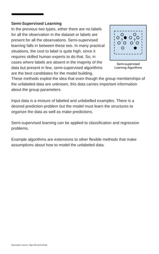 These methods exploit the idea that even though the group memberships of
the unlabeled data are unknown, this data carries important information
about the group parameters.
Input data is a mixture of labeled and unlabelled examples. There is a
desired prediction problem but the model must learn the structures to
organize the data as well as make predictions.
Semi-supervised learning can be applied to classification and regression
problems.
Example algorithms are extensions to other flexible methods that make
assumptions about how to model the unlabeled data.
Semi-Supervised Learning
In the previous two types, either there are no labels
for all the observation in the dataset or labels are
present for all the observations. Semi-supervised
learning falls in between these two. In many practical
situations, the cost to label is quite high, since it
requires skilled human experts to do that. So, in
cases where labels are absent in the majority of the
data but present in few, semi-supervised algorithms
are the best candidates for the model building.
Description source: https://bit.ly/2uoRZgr
 