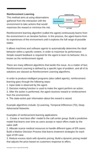 Reinforcement Learning
This method aims at using observations
gathered from the interaction with the
environment to take actions that would
maximize the reward or minimize the risk.
It allows machines and software agents to automatically determine the ideal
behavior within a specific context, in order to maximize its performance.
Simple reward feedback is required for the agent to learn its behavior; this is
known as the reinforcement signal.
There are many different algorithms that tackle this issue. As a matter of fact,
Reinforcement Learning is defined by a specific type of problem, and all of its
solutions are classed as Reinforcement Learning algorithms.
In order to produce intelligent programs (also called agents), reinforcement
learning goes through the following steps:
1. Input state is observed by the agent.
2. Decision making function is used to make the agent perform an action.
3. After the action is performed, the agent receives reward or reinforcement
from the environment.
4. The state-action pair information about the reward is stored.
Example algorithms include: Q-Learning, Temporal Difference (TD), Deep
Adversarial Networks
Examples of reinforcement learning applications
1. Create a 'next best offer' model fo the call center group: Build a predictive
model that learns over time as users accept or reject offers made by the
sales staff.
2. Allocate scarce medical resources to handle different types of ER cases:
Build a Markov Decision Process that learns treatment strategies for each
type of ER case.
3. Reduce excess stock with dynamic pricing: Build a dynamic pricing model
that adjusts the price based on customers response to offers.
Description source: https://bit.ly/2uoRZgr
Reinforcement learning algorithm (called the agent) continuously learns from
the environment in an iterative fashion. In the process, the agent learns from
its experiences of the environment until it explores the full range of possible
states.
 