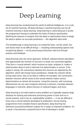 Deep Learning
Deep learning has revolutionized the world of artificial intelligence, it is a sub-
set of machine learning. All deep learning is machine learning, but not all
machine learning is deep learning. Deep learning is useful because it avoids
the programmer having to undertake the tasks of feature specification
(defining the features to analyze from the data) or optimization (how to weigh
the data to deliver an accurate prediction) — the algorithm does both.
The breakthrough in deep learning is to model the brain, not the world. Our
own brains learn to do difficult things — including understanding speech and
recognizing objects — not by processing exhaustive rules but through
practice and feedback.
Deep learning uses the same approach. Artificial, software-based calculators
that approximate the function of neurons in a brain are connected together.
They form a ‘neural network’ which receives an input; analyses it; makes a
determination about it and is informed if its determination is correct. If the
output is wrong, the connections between the neurons are adjusted by the
algorithm, which will change future predictions. Initially the network will be
wrong many times. But as we feed in millions of examples, the connections
between neurons will be tuned so the neural network makes correct
determinations on almost all occasions. Using this process, with increasing
effectiveness we can now recognize elements in pictures, translate between
languages in real-time, detect tumours in medical images; and more.
Deep learning is not well suited to every problem as It typically requires large
datasets for training and extensive processing power to train and run a
neural network. And it has an ‘explainability’ problem — it can be difficult to
know how a neural network developed its predictions. But by freeing
programmers from complex feature specification, deep learning has
delivered successful prediction engines for a range of important problems. As
a result, it has become a powerful tool in the AI developer’s toolkit.
Description source: https://bit.ly/2hfiauX
 