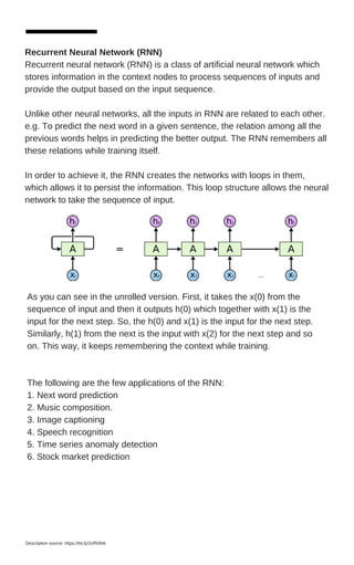 Recurrent Neural Network (RNN)
Recurrent neural network (RNN) is a class of artificial neural network which
stores information in the context nodes to process sequences of inputs and
provide the output based on the input sequence.
Unlike other neural networks, all the inputs in RNN are related to each other.
e.g. To predict the next word in a given sentence, the relation among all the
previous words helps in predicting the better output. The RNN remembers all
these relations while training itself.
In order to achieve it, the RNN creates the networks with loops in them,
which allows it to persist the information. This loop structure allows the neural
network to take the sequence of input.
As you can see in the unrolled version. First, it takes the x(0) from the
sequence of input and then it outputs h(0) which together with x(1) is the
input for the next step. So, the h(0) and x(1) is the input for the next step.
Similarly, h(1) from the next is the input with x(2) for the next step and so
on. This way, it keeps remembering the context while training.
The following are the few applications of the RNN:
1. Next word prediction
2. Music composition.
3. Image captioning
4. Speech recognition
5. Time series anomaly detection
6. Stock market prediction
Description source: https://bit.ly/2xfR4NK
 