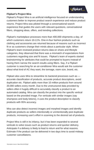 Flipkart's Project Mira
Flipkart's Project Mira is an artificial intelligence focused on understanding
customers better to improve product search experience and reduce product
returns. Project Mira was piloted through a conversational search
experience that guides the users with relevant questions, conversational
filters, shopping ideas, offers, and trending collections.
Flipkart's marketplace processes more than 400,000 shipments a day, of
which customers return 10-11%. One-in-four fashion products such as
clothing and accessories are returned because of reasons such as incorrect
fit or as customers change their minds about a particular style. When
Flipkart's team reviewed product returns data on shoes and lifestyle
categories, they observed that there was a mismatch of expectations from
customers regarding size and fit issues. Flipkart’s team of experts started
brainstorming for attributes that could be prompted to buyers instead of
having them narrow the search results using filters. Say, if a Flipkart
customer is searching for an air-conditioner Mira would ask the customer
about what kind of AC they want, the tonnage, room size, brand, etc.
Flipkart also uses Mira to streamline its backend processes such as —
accurate classification of products, accurate product descriptions, avoid
duplication etc. Flipkart adds more than 10 million products from around
20,000 sellers every month. Due to the unstructured data provided by
sellers often it hugely difficult to accurately classify a product to an
automated catalog. Mira can classify the product into the specific vertical
based on the provided image. For verticals with similar images (say
shampoos and body lotions), it uses the product description to classify
products with 95% accuracy.
Mira can also detect incorrect images and morphed images and identify
duplicate products as sellers intentionally or unintentionally post duplicate
products, increasing user's effort in scanning to the desired set of products.
Project Mira is still in its infancy, but it has been expanded to several
verticals to solve issues such as product returns and quicker delivery.
Anticipate if a delivery is likely to lead to return and for what reasons.
Estimate if the product can be delivered in two days time to avoid midway
customer cancellations.
Description source: https://bit.ly/2xfGQgV
 
