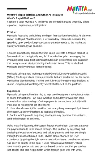 Myntra’s Rapid platform and Other AI initiatives
What's Rapid Platform?
Fashion e-tailer Myntra’s AI initiatives are centered around three key pillars
– product, experience, and logistics:
Product
Myntra is focussing on building intelligent fast fashion through its AI platform
known as Rapid. “Fast fashion”, a term used by retailers to describe the
speeding up of production processes to get new trends to the market as
quickly and cheaply as possible.
This can dramatically reduce the time taken to create a fashion product to
few weeks from the typically long 9-14 months lifecycle. Leveraging the
available sales data, best selling attributes can be identified and based on
that designers can start producing the fashion items. This has helped
Myntra to quickly uncover fashion trends.
Myntra is using a new technique called Generative Adversarial Networks
(GANs) for design which creates products that are similar but not the same.
Myntra has also launched T-shirts with fully machine generated designs. It
is also using Rapid to intelligently select what to sell on the platform.
Experience
Myntra is using machine learning to improve the payment acceptance rates
of online transactions – an issue which is particularly prevalent in India
where failure rates are high. Online payments transactions typically fail in
India due to two distinct set of reasons:
1. User abandonment, this could be due to anything from a patchy internet
connection, a clunky interface, to just loss of interest.
2. Banks, which provide acquiring services in any payment transactions,
tend to have poor IT systems.
Using machine learning, the system figures out the best payment gateway
the payment needs to be routed through. This is done by detecting and
analysing thousands of success and failure patterns and then sending it
through the most optimized route. Myntra also enhances the user
experience by giving the right recommendations based on what a customer
has seen or bought in the past. It uses “collaborative filtering”, which
recommends products to one person based on what another person has
just bought and also helps match which fashion goes well with what.
 