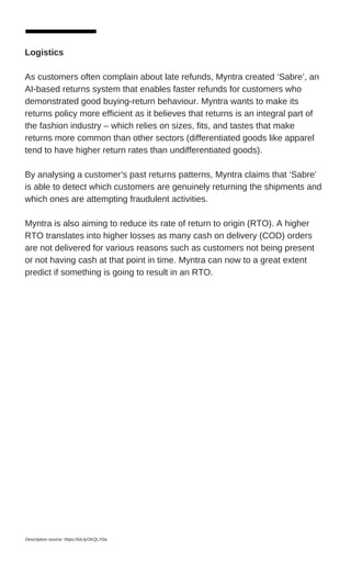 Logistics
As customers often complain about late refunds, Myntra created ‘Sabre’, an
AI-based returns system that enables faster refunds for customers who
demonstrated good buying-return behaviour. Myntra wants to make its
returns policy more efficient as it believes that returns is an integral part of
the fashion industry – which relies on sizes, fits, and tastes that make
returns more common than other sectors (differentiated goods like apparel
tend to have higher return rates than undifferentiated goods).
By analysing a customer’s past returns patterns, Myntra claims that ‘Sabre’
is able to detect which customers are genuinely returning the shipments and
which ones are attempting fraudulent activities.
Myntra is also aiming to reduce its rate of return to origin (RTO). A higher
RTO translates into higher losses as many cash on delivery (COD) orders
are not delivered for various reasons such as customers not being present
or not having cash at that point in time. Myntra can now to a great extent
predict if something is going to result in an RTO.
Description source: https://bit.ly/2KQLY0a
 
