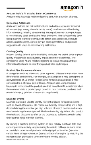 Amazon India's AI enabled Smart eCommerce
Amazon India has used machine learning and AI in a number of areas.
Correcting Addresses
Addresses in India are not well structured and often users enter incorrect
addresses (e.g. wrong pin code or city name) or addresses with missing
information (e.g. missing street name). Wrong addresses cause packages
to miss delivery dates and lead to failed deliveries. The company has been
using machine learning techniques to detect junk addresses, compute
address quality scores, correct city-pin code mismatches, and provide
suggestions to users to correct wrong addresses.
Catalog Quality
Product catalog defects such as missing attributes like brand, color or poor-
quality images/titles can adversely impact customer experience. The
company is using AI and machine learning to extract missing attribute
information like brand or color from product titles and images.
Product Size Recommendations
In categories such as shoes and other apparels, different brands often have
different size conventions. For example, a catalog size 6 may correspond to
a physical size of 15 cm for Reebok while for Nike a catalog size 6 may
correspond to a physical size of 16 cm. Amazon uses using machine
learning to recommend the product size that would best fit a customer when
the customer visits a product page based on past customer purchase and
returns data (e.g. product size was too large/small).
Deals for Events
Machine learning is used to identify relevant products for specific events
such as Diwali, Christmas, etc. These are typically products that are in high
demand during the event or get high volumes of search queries and review
mentions during the event period. Machine Learning algorithms also predict
the deals and discounts to offer on the products to achieve a certain sales
forecast that helps in better planning.
By training a machine learning system on past holiday purchase data and
current purchase activity, a system may be able to calibrate demand more
accurately in order to sell products at the right prices to either (a) move
certain items at high volume, or (b) maximize profit margins by matching the
highest margin products to users during the holiday season.
Description source: https://bit.ly/2KQLY0a
 