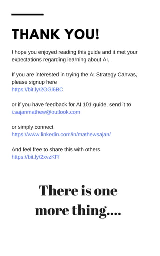 THANK YOU!
I hope you enjoyed reading this guide and it met your
expectations regarding learning about AI.
If you are interested in trying the AI Strategy Canvas,
please signup here
https://bit.ly/2OGl6BC
or if you have feedback for AI 101 guide, send it to
i.sajanmathew@outlook.com
or simply connect
https://www.linkedin.com/in/mathewsajan/
And feel free to share this with others
https://bit.ly/2xvzKFf
There is one
more thing....
 
