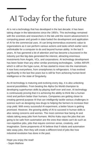 AI Today for the future
AI is not a technology that has developed in the last decade; it has been
taking shape in the laboratories since the 1950's. This technology remained
with the scientists and researchers in the lab until the recent advancement in
computing power and growth in data fueled the development and application
of AI for the commercial uses. AI can bring tremendous economic value to
organizations as it can perform various actions and tasks which earlier were
unthinkable for a computer to do and beyond human ability. In the last 5
years, AI has garnered a lot of attention and has become a buzzword in the
industry just like big data generated the interest, attracting enormous
investments from Angels, VCs, and corporations. AI technology development
has been faster than any other similar promising technologies. Unlike AR/VR
which is still on the hype curve, AI has started to move into the mainstream.
It now lives everywhere, from smartphones to refrigerators. It has evolved
significantly in the last few years but is still far from achieving human-level
intelligence or the state of Singularity.
As AI technology is maturing and evolving every day, it is also unlocking
several possibilities. From beating the Alpha Go World champion to
developing superhuman skills by playing itself over and over, AI technology
is continuously proving that it is achieving the ability to think like a human
mind and perform better than humans. Companies are getting closer to
creating general purpose AI that can intelligently tackle various challenges in
science such as designing new drugs to helping the farmers to increase their
crop yield. With every successful AI experiment, a better future is getting
promised. However, the growing ability of AI to succeed in human skills is
also raising concerns and worries. The most common fear being AI and
robots taking away jobs from humans. Michio Kaku says the jobs that are
going to be safe from automation are the ones that robots can't do such as
non-repetitive jobs, jobs that require common sense, creativity, and
imagination. Some proponents of AI believe that if robots and automation
take away jobs, then they will create a different kind of jobs like how
industrial revolution has done in the past.
Hope you enjoy the read!
- Sajan Mathew
 