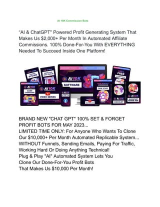 “AI & ChatGPT" Powered Profit Generating System That
Makes Us $2,000+ Per Month In Automated Affiliate
Commissions. 100% Done-For-You With EVERYTHING
Needed To Succeed Inside One Platform!
BRAND NEW "CHAT GPT" 100% SET & FORGET
PROFIT BOTS FOR MAY 2023...
LIMITED TIME ONLY: For Anyone Who Wants To Clone
Our $10,000+ Per Month Automated Replicable System...
WITHOUT Funnels, Sending Emails, Paying For Traffic,
Working Hard Or Doing Anything Technical!
Plug & Play "AI" Automated System Lets You
Clone Our Done-For-You Profit Bots
That Makes Us $10,000 Per Month!
AI 10K Commission Bots
 