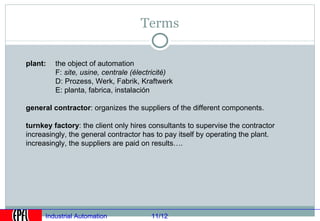 Terms

plant:   the object of automation
         F: site, usine, centrale (électricité)
         D: Prozess, Werk, Fabrik, Kraftwerk
         E: planta, fabrica, instalación

general contractor: organizes the suppliers of the different components.

turnkey factory: the client only hires consultants to supervise the contractor
increasingly, the general contractor has to pay itself by operating the plant.
increasingly, the suppliers are paid on results….




      Industrial Automation             11/12
 