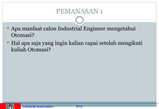 PEMANASAN 1

 Apa manfaat calon Industrial Engineer mengetahui
  Otomasi?
 Hal apa saja yang ingin kalian capai setelah mengikuti
  kuliah Otomasi?




      Industrial Automation       3/12
 