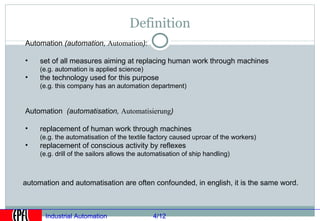 Definition
Automation (automation, Automation):

•    set of all measures aiming at replacing human work through machines
     (e.g. automation is applied science)
•    the technology used for this purpose
     (e.g. this company has an automation department)


Automation (automatisation, Automatisierung)

•    replacement of human work through machines
     (e.g. the automatisation of the textile factory caused uproar of the workers)
•    replacement of conscious activity by reflexes
     (e.g. drill of the sailors allows the automatisation of ship handling)



automation and automatisation are often confounded, in english, it is the same word.



       Industrial Automation                  4/12
 