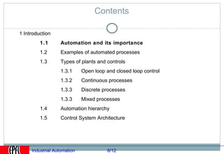 Contents

1 Introduction
         1.1       Automation and its importance
         1.2       Examples of automated processes
         1.3       Types of plants and controls
                   1.3.1     Open loop and closed loop control
                   1.3.2     Continuous processes
                   1.3.3     Discrete processes
                   1.3.3     Mixed processes
         1.4       Automation hierarchy
         1.5       Control System Architecture




     Industrial Automation             8/12
 