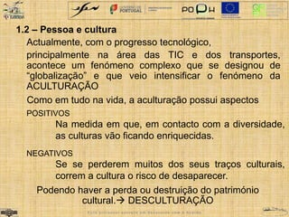 1.2 – Pessoa e cultura 
Actualmente, com o progresso tecnológico, 
principalmente na área das TIC e dos transportes, 
acontece um fenómeno complexo que se designou de 
“globalização” e que veio intensificar o fenómeno da 
ACULTURAÇÃO 
Como em tudo na vida, a aculturação possui aspectos 
POSITIVOS 
Na medida em que, em contacto com a diversidade, 
as culturas vão ficando enriquecidas. 
NEGATIVOS 
Se se perderem muitos dos seus traços culturais, 
correm a cultura o risco de desaparecer. 
Podendo haver a perda ou destruição do património 
cultural. DESCULTURAÇÃO 
E s t e p r o f e s s o r e s c r e v e e m d e s a c o r d o c o m o A c o r d o 
 