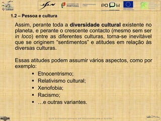 1.2 – Pessoa e cultura 
Assim, perante toda a diversidade cultural existente no 
planeta, e perante o crescente contacto (mesmo sem ser 
in loco) entre as diferentes culturas, torna-se inevitável 
que se originem “sentimentos” e atitudes em relação às 
diversas culturas. 
Essas atitudes podem assumir vários aspectos, como por 
exemplo: 
 Etnocentrismo; 
 Relativismo cultural; 
 Xenofobia; 
 Racismo; 
 …e outras variantes. 
E s t e p r o f e s s o r e s c r e v e e m d e s a c o r d o c o m o A c o r d o 
 