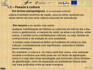 1.2 – Pessoa e cultura 
• Em termos antropológicos (e na sociedade ocidental) 
cultura é também sinónimo de nação, povo ou etnia, existindo por 
vezes dentro de uma certa cultura conjuntos de subculturas 
• Em resumo e em sentido mais restrito 
• qualquer manifestação de hábitos ou costumes da vida do dia a dia, 
como a gastronomia, a maneira de vestir, as artes e os ofícios, entre 
outros, é sentida como manifestações culturais, ou seja, facetas do 
conhecimento e da tradição de uma sociedade. 
• é muitas vezes impossível definir as fronteiras da cultura ou das 
culturas, nomeadamente com significados, costumes e hábitos 
pouco estanques. 
• Na realidade, a cultura é, na maior parte das vezes, uma realidade 
mutante e evolutiva que tanto pode ser um factor de aglutinação, 
como é o caso das novas tecnologias que funcionam como factores 
de globalização, como de separação ao estabelecer fossos cada 
vez mais profundos entre os seres humanos. 
E s t e p r o f e s s o r e s c r e v e e m d e s a c o r d o c o m o A c o r d o 
 