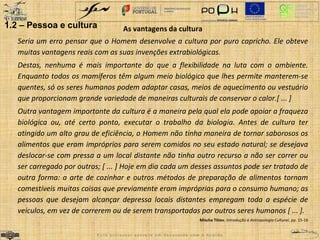 As vantagens da cultura 
Seria um erro pensar que o Homem desenvolve a cultura por puro capricho. Ele obteve 
muitas vantagens reais com as suas invenções extrabiológicas. 
Destas, nenhuma é mais importante do que a flexibilidade na luta com o ambiente. 
Enquanto todos os mamíferos têm algum meio biológico que lhes permite manterem-se 
quentes, só os seres humanos podem adaptar casas, meios de aquecimento ou vestuário 
que proporcionam grande variedade de maneiras culturais de conservar o calor.[ ... ] 
Outra vantagem importante da cultura é a maneira pela qual ela pode apoiar a fraqueza 
biológica ou, até certo ponto, executar o trabalho da biologia. Antes de cultura ter 
atingido um alto grau de eficiência, o Homem não tinha maneira de tornar saborosos os 
alimentos que eram impróprios para serem comidos no seu estado natural; se desejava 
deslocar-se com pressa a um local distante não tinha outro recurso a não ser correr ou 
ser carregado por outros; [ ... ] Hoje em dia cada um desses assuntos pode ser tratado de 
outra forma: a arte de cozinhar e outros métodos de preparação de alimentos tornam 
comestíveis muitas coisas que previamente eram impróprias para o consumo humano; as 
pessoas que desejam alcançar depressa locais distantes empregam toda a espécie de 
veículos, em vez de correrem ou de serem transportadas por outros seres humanos [ ... ]. 
Mischa Titiev, Introdução à Antropologia Cultural, pp. 15-16 
1.2 – Pessoa e cultura 
E s t e p r o f e s s o r e s c r e v e e m d e s a c o r d o c o m o A c o r d o 
 