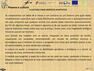 A CULTURA COMO RESPOSTA ADAPTATIVA 
1.2 – Pessoa e cultura 
Se compararmos um bebé de 6 meses e um cachorro ou um bezerro com igual idade, 
imediatamente reparamos que o bebé dificilmente sobreviveria sem o acompanhamento 
dos pais, enquanto que qualquer animal com aquela idade sobrevive autonomamente. 
Ao fim de algumas horas, um bezerro aguenta-se de pé; quanto ao bebé, iremos ter de 
esperar bastantes meses antes que isso aconteça. Existe, pois, uma fragilidade biológica 
inicial no caso do ser humano. 
Será através das relações com os outros, integrado no meio protector da família, 
cooperando em sociedade, desenvolvendo um mundo de artifícios técnicos e 
tecnológicos que o Homem irá vencer e progredir num meio que também possui, a par 
de oportunidades, os seus obstáculos e perigos. 
A cultura irá ajudar a compensar as debilidades genéticas e biológicas e a vencer as 
ameaças do meio, dominando a Natureza. 
À medida que progride, o papel da cultura vai ser cada vez maior, ajudando o Homem a 
adaptar o meio e a Natureza às suas necessidades e aspirações, tornando o mundo cada 
vez mais habitável. 
 