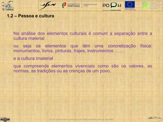1.2 – Pessoa e cultura 
Na análise dos elementos culturais é comum a separação entre a 
cultura material 
ou seja os elementos que têm uma concretização física: 
monumentos, livros, pinturas, trajes, instrumentos ……. 
e a cultura imaterial 
que compreende elementos vivenciais como são os valores, as 
normas, as tradições ou as crenças de um povo. 
E s t e p r o f e s s o r e s c r e v e e m d e s a c o r d o c o m o A c o r d o 
 