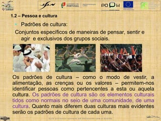 1.2 – Pessoa e cultura 
• Padrões de cultura: 
Conjuntos específicos de maneiras de pensar, sentir e 
agir e exclusivos dos grupos sociais. 
Os padrões de cultura – como o modo de vestir, a 
alimentação, as crenças ou os valores – permitem-nos 
identificar pessoas como pertencentes a esta ou aquela 
cultura. Os padrões de cultura são os elementos culturais 
tidos como normais no seio de uma comunidade, de uma 
cultura. Quanto mais diferem duas culturas mais evidentes 
serão os padrões de cultura de cada uma. 
E s t e p r o f e s s o r e s c r e v e e m d e s a c o r d o c o m o A c o r d o 
 