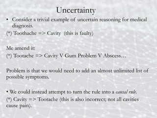 Uncertainty
• Consider a trivial example of uncertain reasoning for medical
diagnosis.
(*) Toothache => Cavity (this is faulty)
Me amend it:
(*) Tootache => Cavity V Gum Problem V Abscess…
Problem is that we would need to add an almost unlimited list of
possible symptoms.
• We could instead attempt to turn the rule into a causal rule.
(*) Cavity => Tootache (this is also incorrect; not all cavities
cause pain).
 