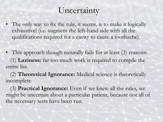 Uncertainty
• The only way to fix the rule, it seems, is to make it logically
exhaustive! (i.e. augment the left-hand side with all the
qualifications required for a cavity to cause a toothache).
• This approach though naturally fails for at least (3) reasons:
(1) Laziness: far too much work is required to compile the
entire list.
(2) Theoretical Ignorance: Medical science is theoretically
incomplete.
(3) Practical Ignorance: Even if we knew all the rules, we
might be uncertain about a particular patient, because not all of
the necessary tests have been run.
 