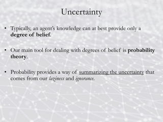 Uncertainty
• Typically, an agent’s knowledge can at best provide only a
degree of belief.
• Our main tool for dealing with degrees of belief is probability
theory.
• Probability provides a way of summarizing the uncertainty that
comes from our laziness and ignorance.
 