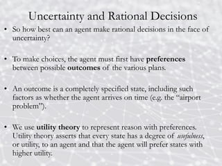 Uncertainty and Rational Decisions
• So how best can an agent make rational decisions in the face of
uncertainty?
• To make choices, the agent must first have preferences
between possible outcomes of the various plans.
• An outcome is a completely specified state, including such
factors as whether the agent arrives on time (e.g. the “airport
problem”).
• We use utility theory to represent reason with preferences.
Utility theory asserts that every state has a degree of usefulness,
or utility, to an agent and that the agent will prefer states with
higher utility.
 