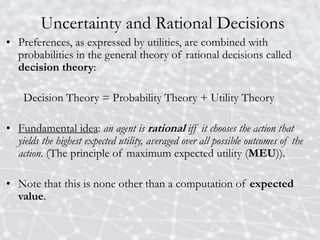 Uncertainty and Rational Decisions
• Preferences, as expressed by utilities, are combined with
probabilities in the general theory of rational decisions called
decision theory:
Decision Theory = Probability Theory + Utility Theory
• Fundamental idea: an agent is rational iff it chooses the action that
yields the highest expected utility, averaged over all possible outcomes of the
action. (The principle of maximum expected utility (MEU)).
• Note that this is none other than a computation of expected
value.
 