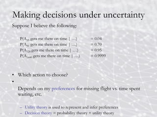 Making decisions under uncertainty
Suppose I believe the following:
P(A25 gets me there on time | …) = 0.04
P(A90 gets me there on time | …) = 0.70
P(A120 gets me there on time | …) = 0.95
P(A1440 gets me there on time | …) = 0.9999
• Which action to choose?
•
Depends on my preferences for missing flight vs. time spent
waiting, etc.
– Utility theory is used to represent and infer preferences
– Decision theory = probability theory + utility theory
 