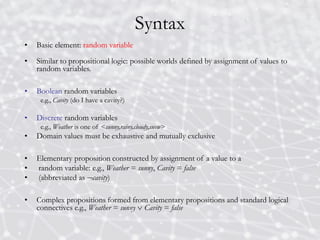 Syntax
• Basic element: random variable
• Similar to propositional logic: possible worlds defined by assignment of values to
random variables.
• Boolean random variables
e.g., Cavity (do I have a cavity?)
• Discrete random variables
e.g., Weather is one of <sunny,rainy,cloudy,snow>
• Domain values must be exhaustive and mutually exclusive
• Elementary proposition constructed by assignment of a value to a
• random variable: e.g., Weather = sunny, Cavity = false
• (abbreviated as cavity)
• Complex propositions formed from elementary propositions and standard logical
connectives e.g., Weather = sunny  Cavity = false
 